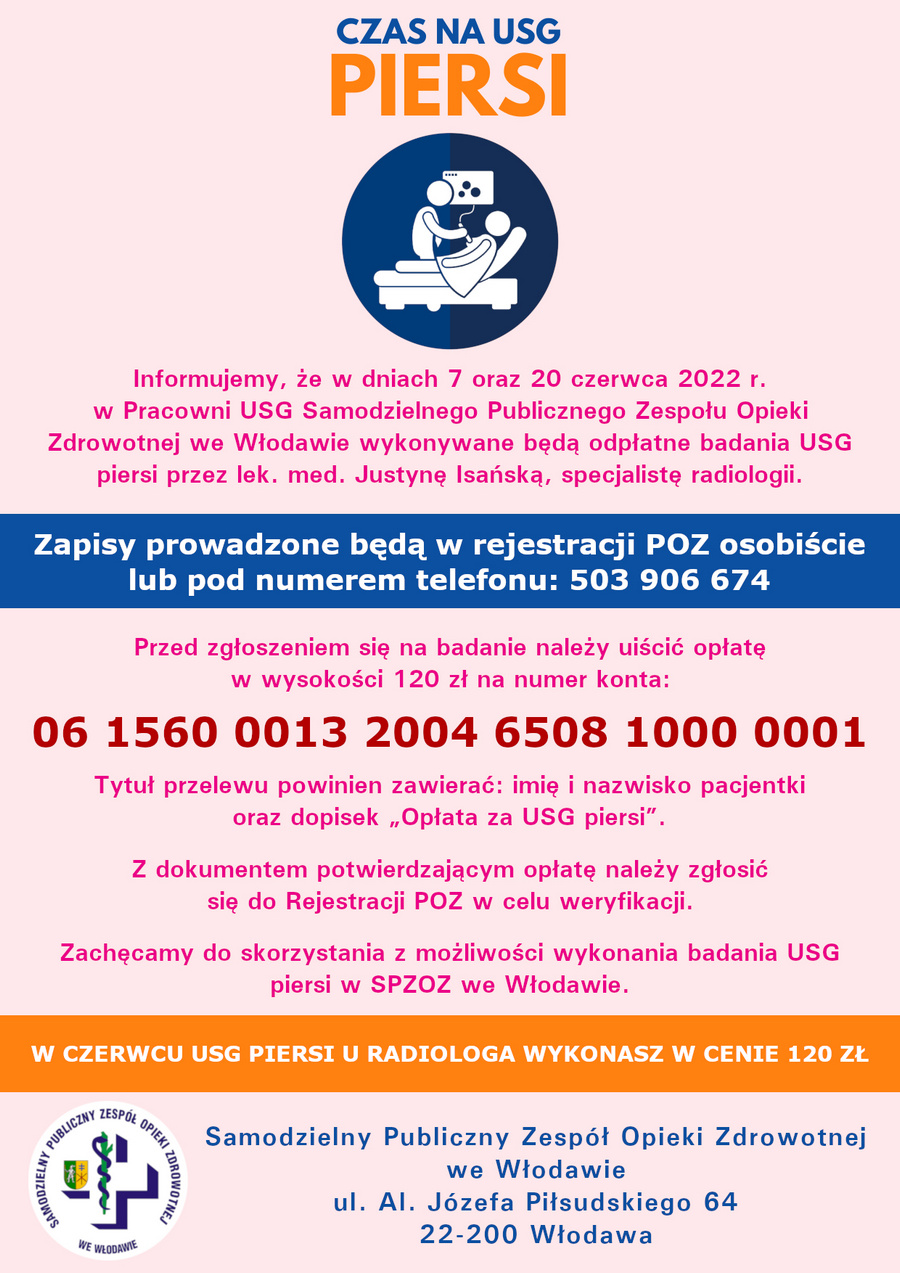 Informujemy, że w dniach 07 oraz 20 czerwca 2022 r. w Pracowni USG Samodzielnego Publicznego Zespołu Opieki Zdrowotnej we Włodawie wykonywane będą odpłatne badania USG piersi przez lek. med. Justynę Isańską, specjalistę radiologii. Zapisy prowadzone będą w rejestracji POZ osobiście lub pod numerem telefonu 503 906 674. Przed zgłoszeniem się na badanie należy uiścić opłatę w wysokości 120 zł na numer konta 06 1560 0013 2004 6508 1000 0001, tytuł przelewu powinien zawierać: imię i nazwisko pacjentki oraz dopisek „Opłata za USG piersi”. Z dokumentem potwierdzającym opłatę należy zgłosić się do Rejestracji POZ w celu weryfikacji. Zachęcamy do skorzystania z możliwości wykonania badania USG piersi w SPZOZ we Włodawie.