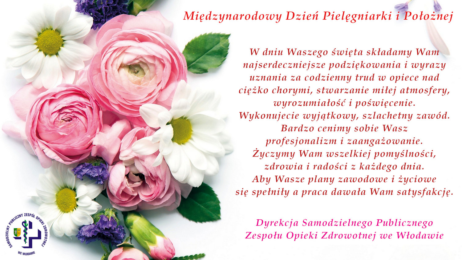 Międzynarodowy Dzień Pielęgniarki i Położnej W dniu Waszego święta składamy Wam najserdeczniejsze podziękowania i wyrazy uznania za codzienny trud w opiece nad ciężko chorymi, stwarzanie miłej atmosfery, wyrozumiałość i poświęcenie. Wykonujecie wyjątkowy, szlachetny zawód. Bardzo cenimy sobie Wasz profesjonalizm i zaangażowanie. Życzymy Wam wszelkiej pomyślności, zdrowia i radości z każdego dnia. Aby Wasze plany zawodowe i życiowe się spełniły a praca dawała Wam satysfakcję. Dyrekcja Samodzielnego Publicznego Zespołu Opieki Zdrowotnej we Włodawie